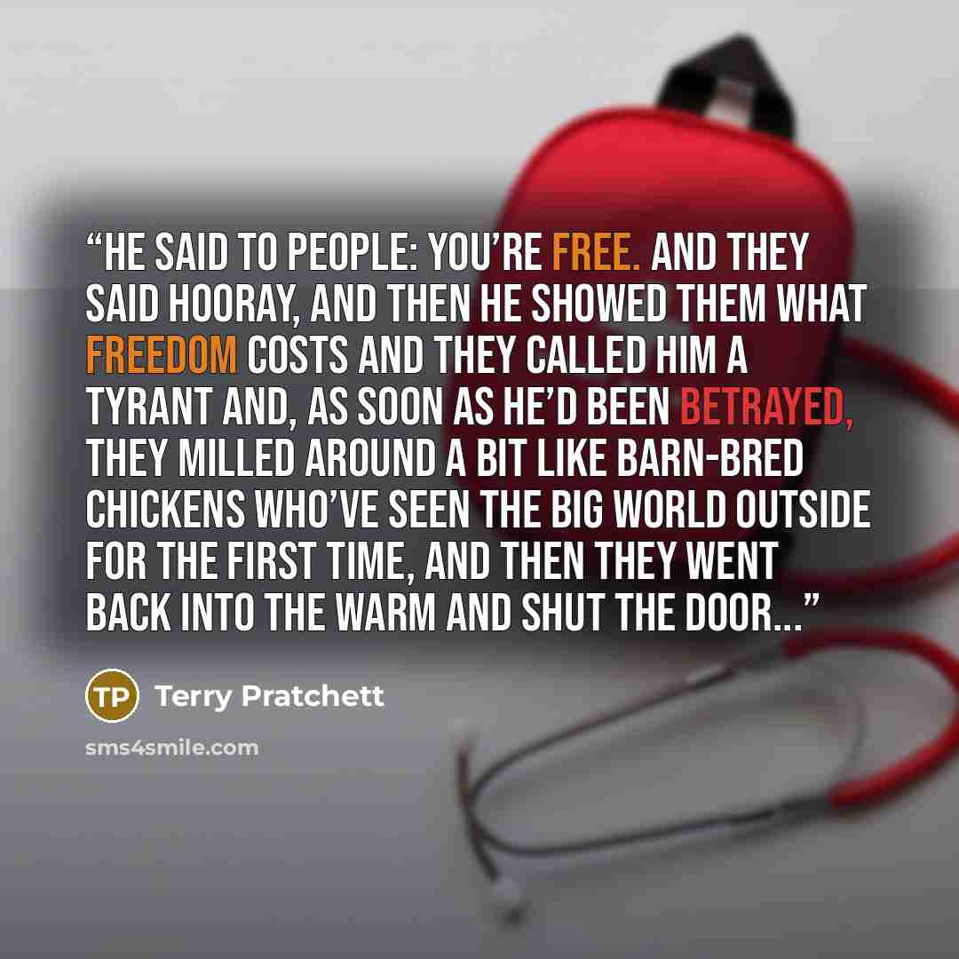 “He said to people: you’re free. And they said hooray, and then he showed them what freedom costs and they called him a tyrant and, as soon as he’d been betrayed, they milled around a bit like barn-bred chickens who’ve seen the big world outside for the first time, and then they went back into the…” quote by Terry Pratchett