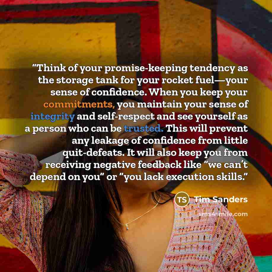 “Think of your promise-keeping tendency as the storage tank for your rocket fuel—your sense of confidence. When you keep your commitments, you maintain your sense of integrity and self-respect and see yourself as a person who can be trusted. This will prevent any leakage of confidence from little…” quote by Tim Sanders