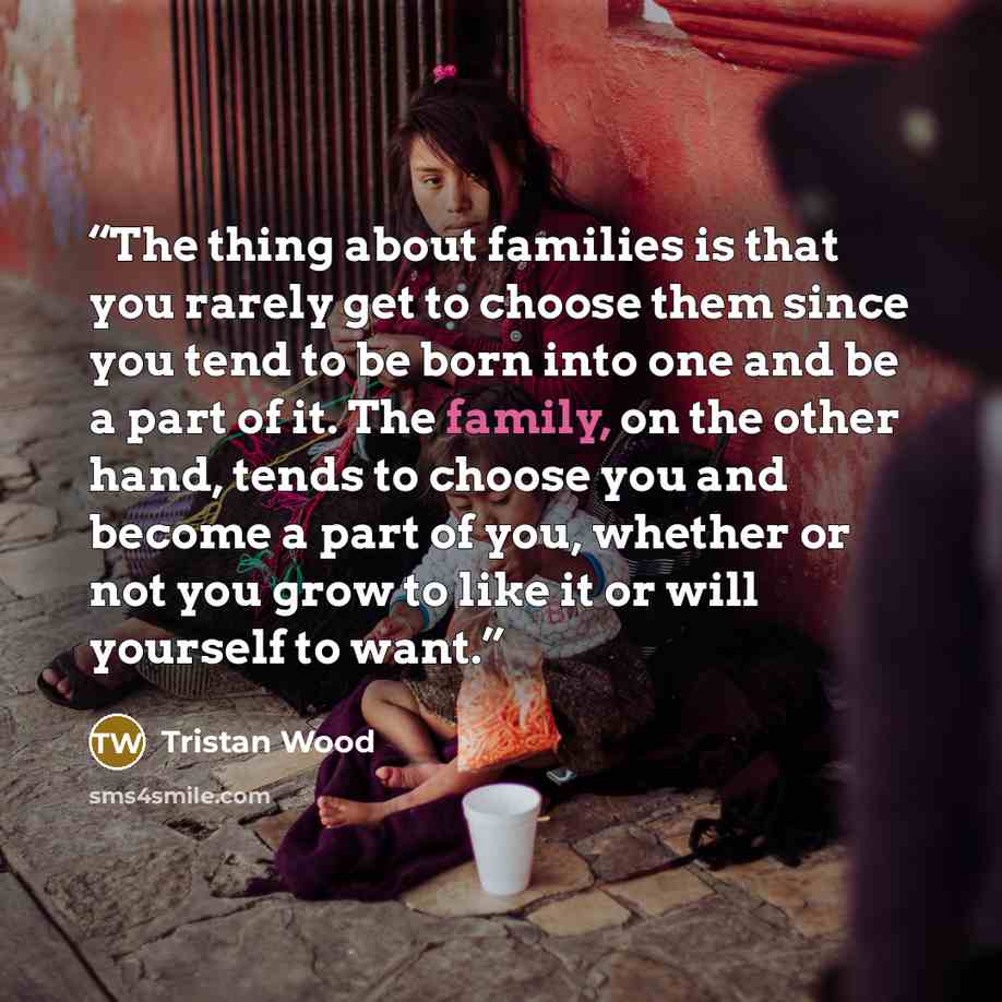“The thing about families is that you rarely get to choose them since you tend to be born into one and be a part of it. The family, on the other hand, tends to choose you and become a part of you, whether or not you grow to like it or will yourself to want.” quote by Tristan Wood