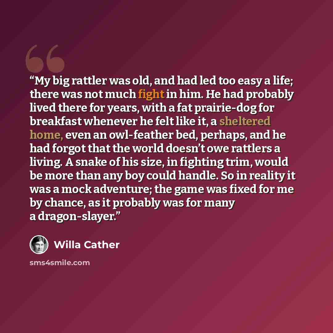 “My big rattler was old, and had led too easy a life; there was not much fight in him. He had probably lived there for years, with a fat prairie-dog for breakfast whenever he felt like it, a sheltered home, even an owl-feather bed, perhaps, and he had forgot that the world doesn’t owe rattlers a…” quote by Willa Cather
