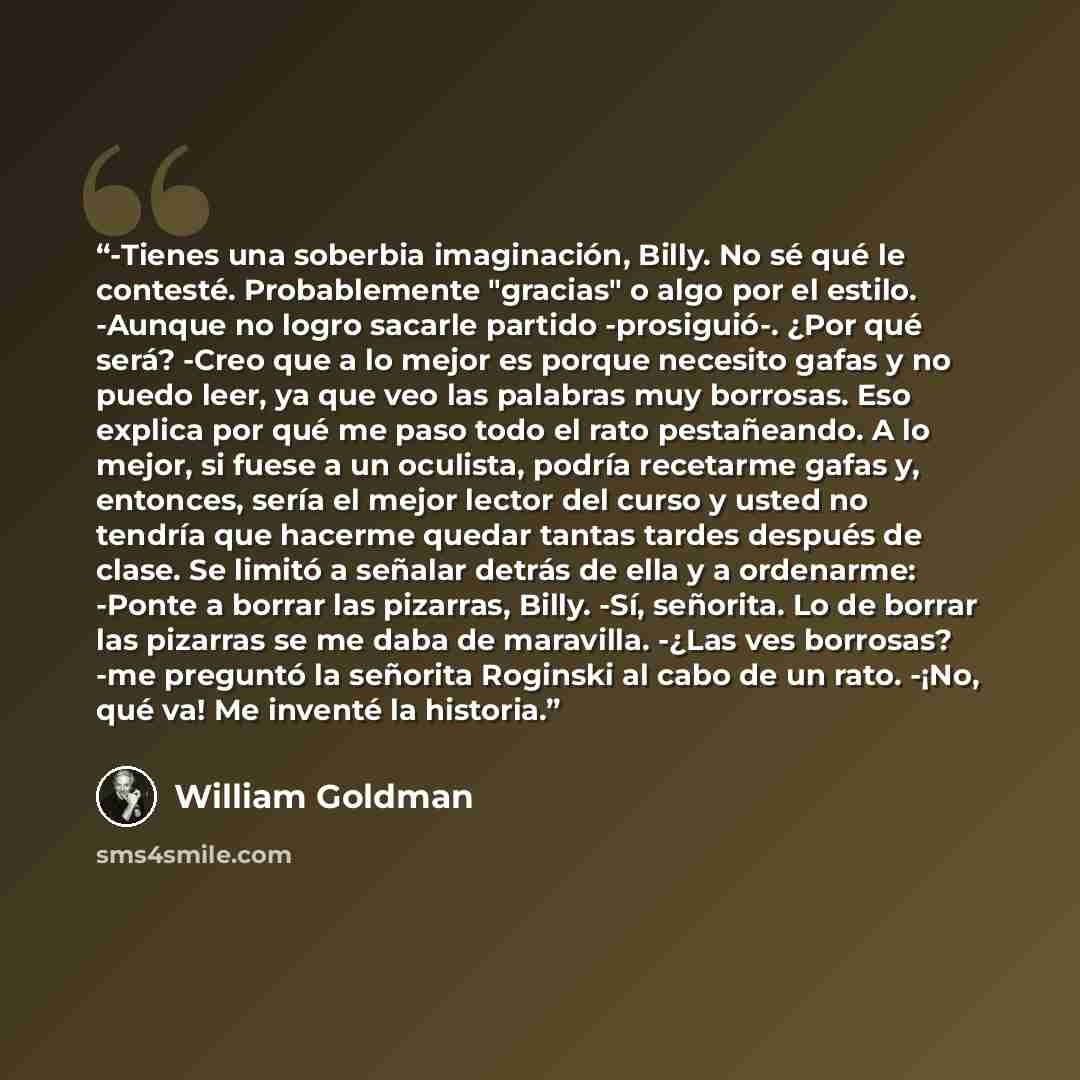 “-Tienes una soberbia imaginación, Billy. No sé qué le contesté. Probablemente "gracias" o algo por el estilo. -Aunque no logro sacarle partido -prosiguió-. ¿Por qué será? -Creo que a lo mejor es porque necesito gafas y no puedo leer, ya que veo las palabras muy borrosas. Eso explica por qué me…” quote by William Goldman