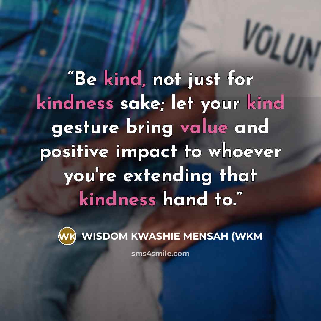 “Be kind, not just for kindness sake; let your kind gesture bring value and positive impact to whoever you're extending that kindness hand to.” quote by WISDOM KWASHIE MENSAH (WKM
