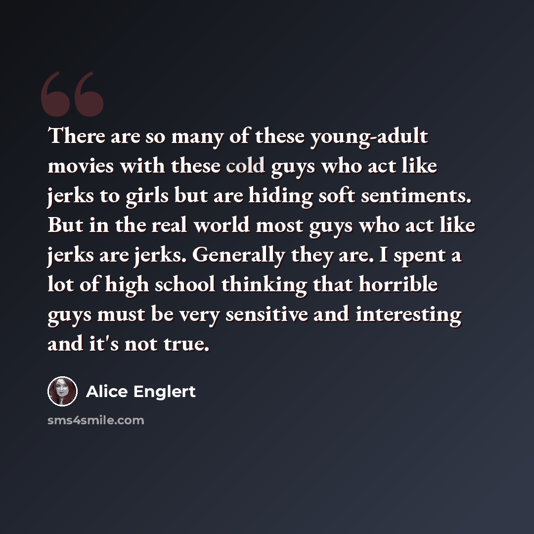 “There are so many of these young-adult movies with these cold guys who act like jerks to girls but are hiding soft sentiments. But in the real world most guys who act like jerks are jerks. Generally they are. I spent a lot of high school thinking that horrible guys must be very sensitive and…” quote by Alice Englert