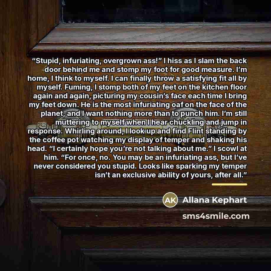 “Stupid, infuriating, overgrown ass!” I hiss as I slam the back door behind me and stomp my foot for good measure. I’m home, I think to myself. I can finally throw a satisfying fit all by myself. Fuming, I stomp both of my feet on the kitchen floor again and again, picturing my cousin’s face each…” quote by Allana Kephart