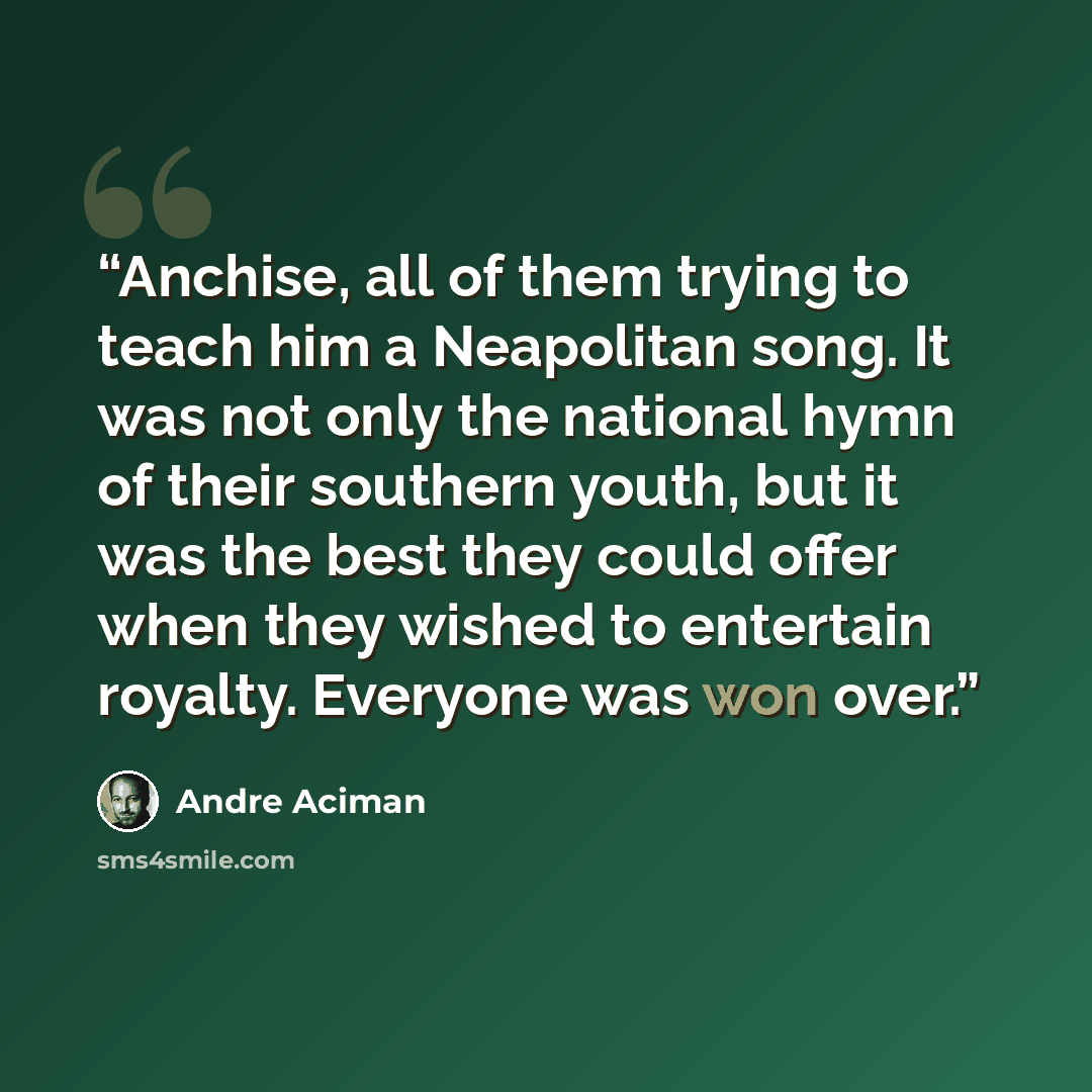 “Anchise, all of them trying to teach him a Neapolitan song. It was not only the national hymn of their southern youth, but it was the best they could offer when they wished to entertain royalty. Everyone was won over.” quote by André Aciman
