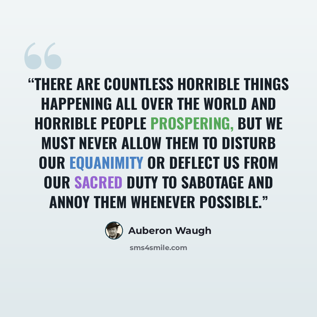 “There are countless horrible things happening all over the world and horrible people prospering, but we must never allow them to disturb our equanimity or deflect us from our sacred duty to sabotage and annoy them whenever possible.” quote by Auberon Waugh