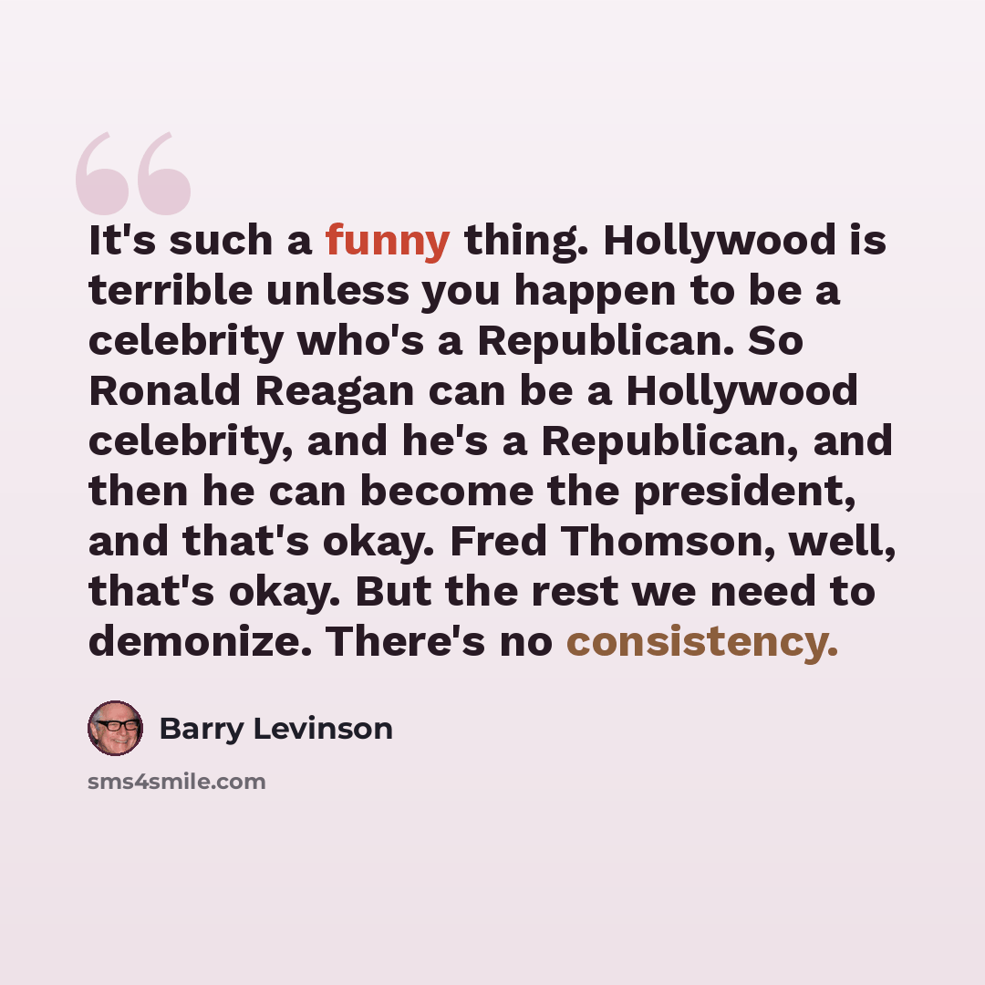 “It's such a funny thing. Hollywood is terrible unless you happen to be a celebrity who's a Republican. So Ronald Reagan can be a Hollywood celebrity, and he's a Republican, and then he can become the president, and that's okay. Fred Thomson, well, that's okay. But the rest we need to demonize…” quote by Barry Levinson