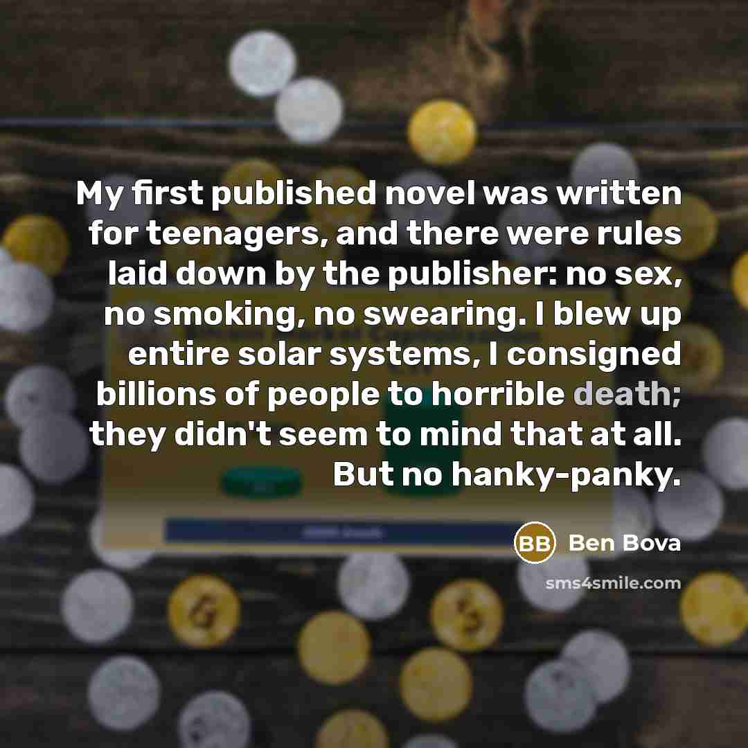 “My first published novel was written for teenagers, and there were rules laid down by the publisher: no sex, no smoking, no swearing. I blew up entire solar systems, I consigned billions of people to horrible death; they didn't seem to mind that at all. But no hanky-panky.” quote by Ben Bova