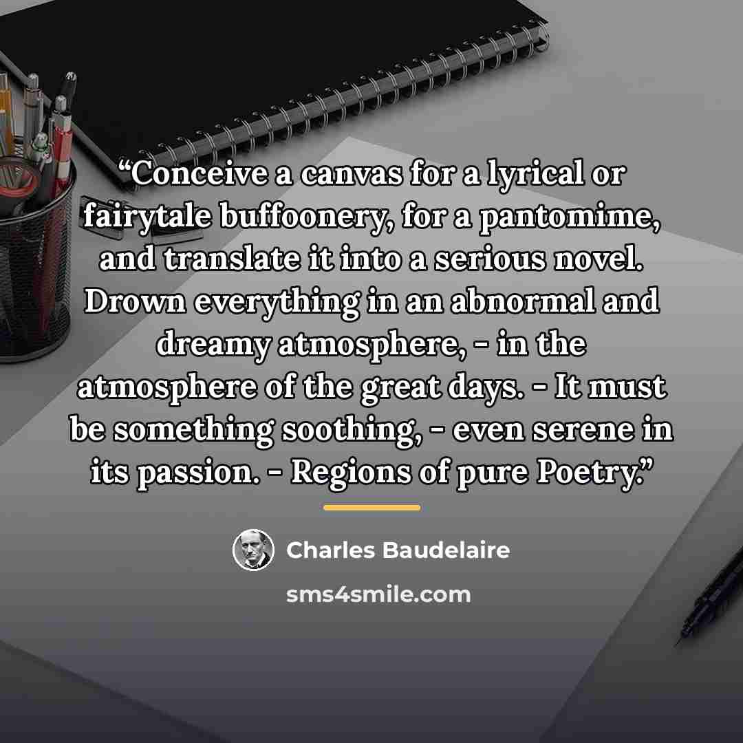 “Conceive a canvas for a lyrical or fairytale buffoonery, for a pantomime, and translate it into a serious novel. Drown everything in an abnormal and dreamy atmosphere, - in the atmosphere of the great days. - It must be something soothing, - even serene in its passion. - Regions of pure Poetry.” quote by Charles Baudelaire