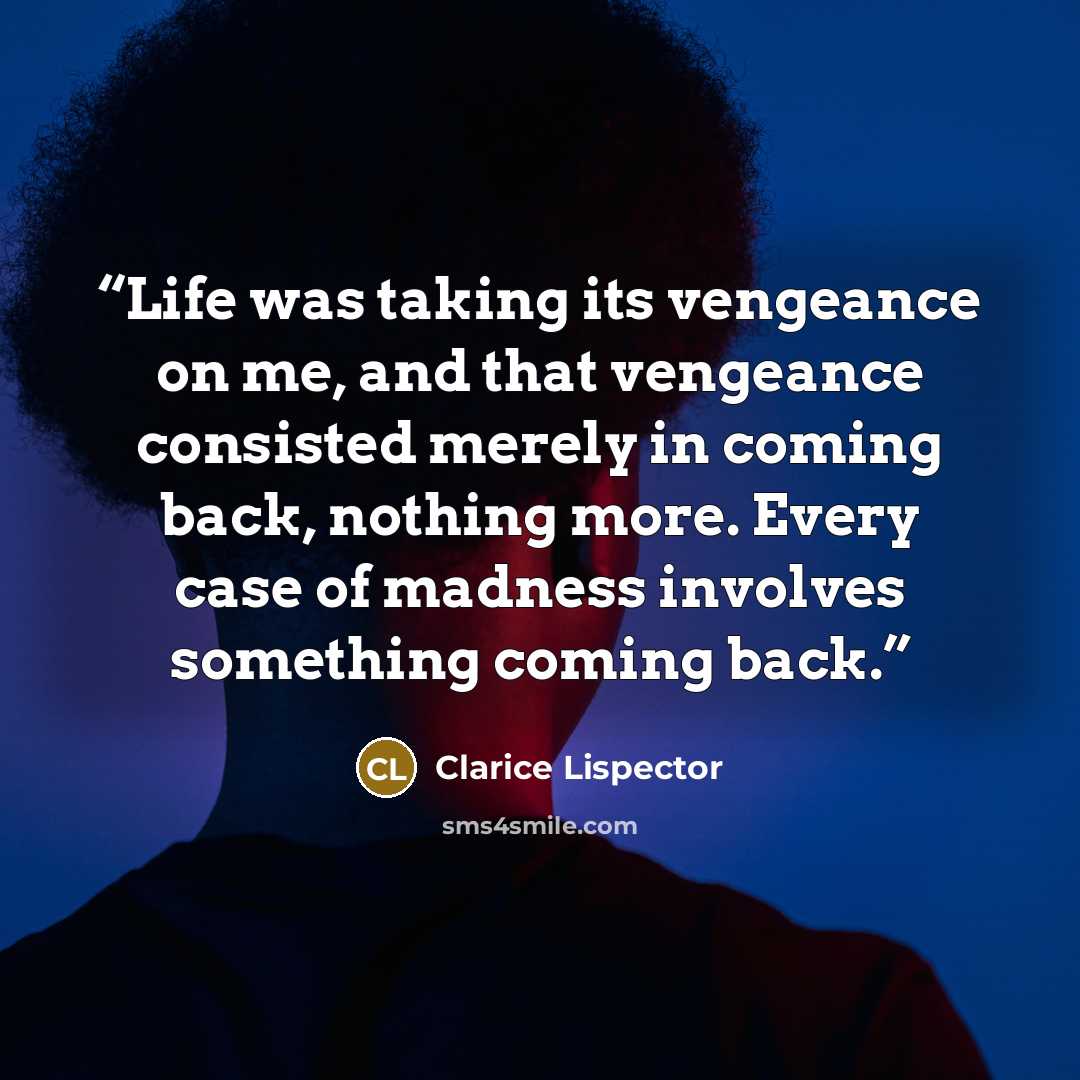 “Life was taking its vengeance on me, and that vengeance consisted merely in coming back, nothing more. Every case of madness involves something coming back.” quote by Clarice Lispector