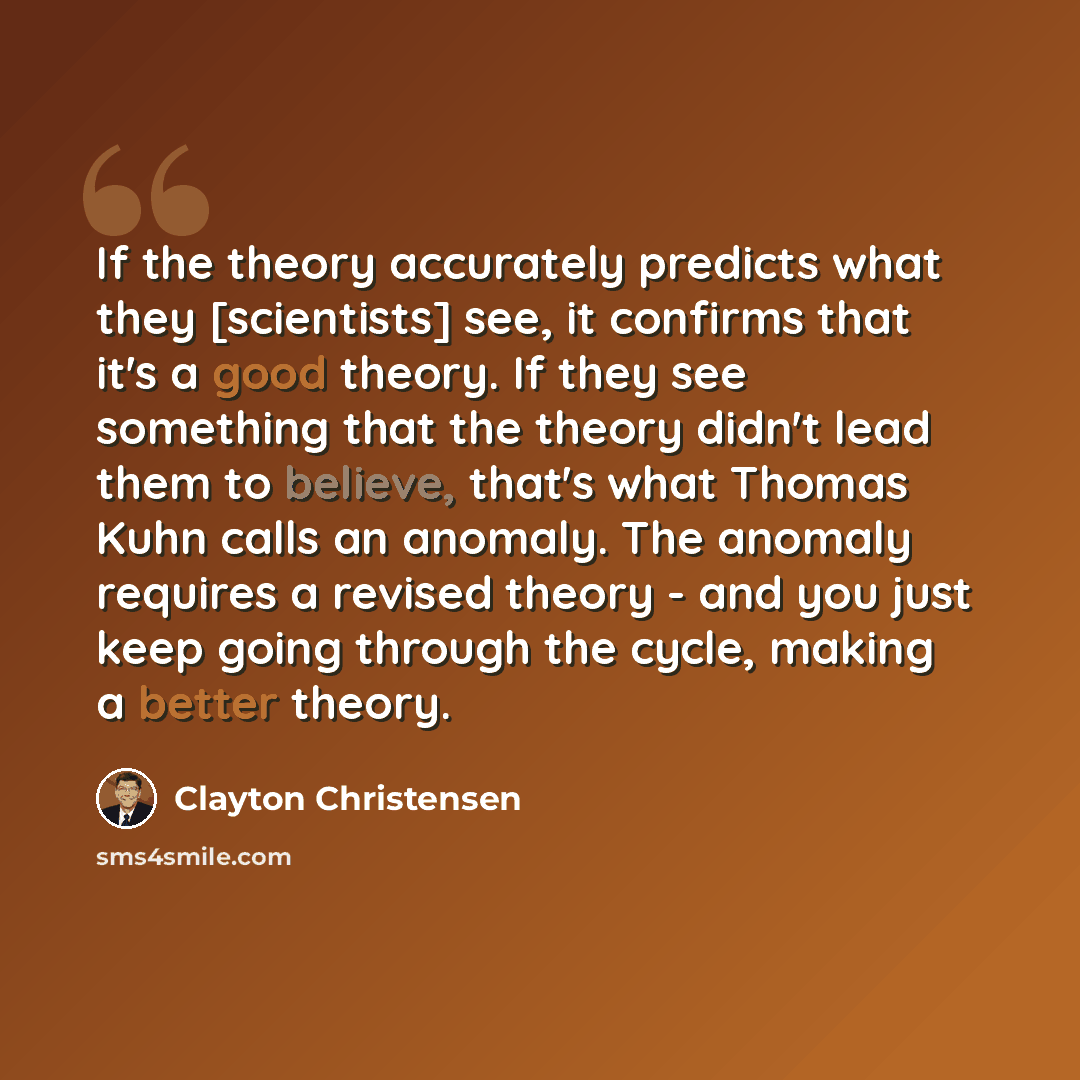 “If the theory accurately predicts what they [scientists] see, it confirms that it's a good theory. If they see something that the theory didn't lead them to believe, that's what Thomas Kuhn calls an anomaly. The anomaly requires a revised theory - and you just keep going through the cycle, making…” quote by Clayton Christensen