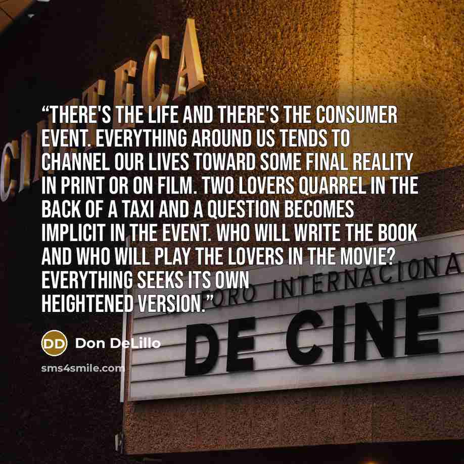“There's the life and there's the consumer event. Everything around us tends to channel our lives toward some final reality in print or on film. Two lovers quarrel in the back of a taxi and a question becomes implicit in the event. Who will write the book and who will play the lovers in the movie?…” quote by Don DeLillo