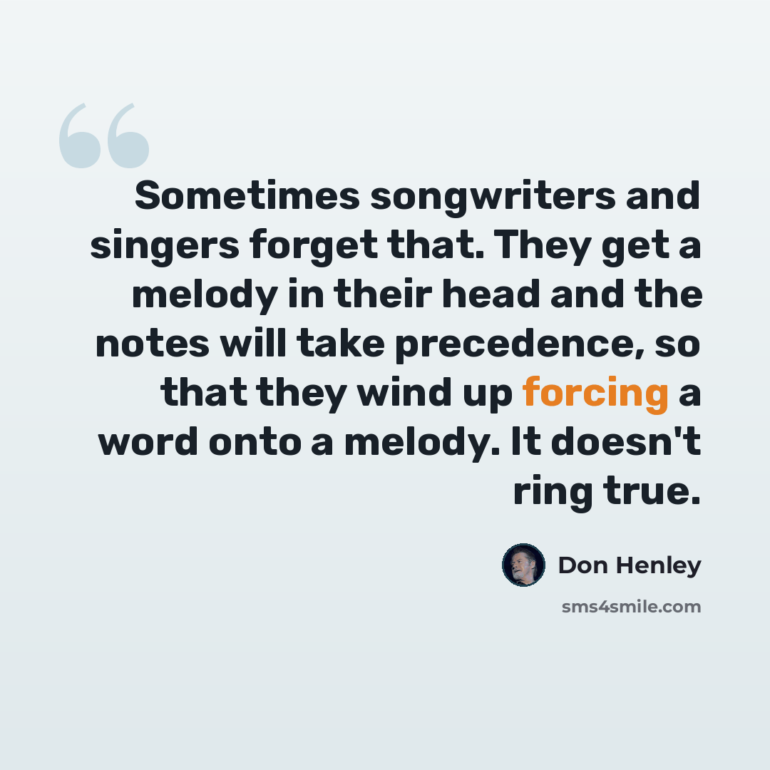 “Sometimes songwriters and singers forget that. They get a melody in their head and the notes will take precedence, so that they wind up forcing a word onto a melody. It doesn't ring true.” quote by Don Henley