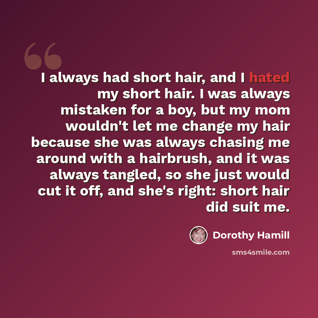“I always had short hair, and I hated my short hair. I was always mistaken for a boy, but my mom wouldn't let me change my hair because she was always chasing me around with a hairbrush, and it was always tangled, so she just would cut it off, and she's right: short hair did suit me.” quote by Dorothy Hamill