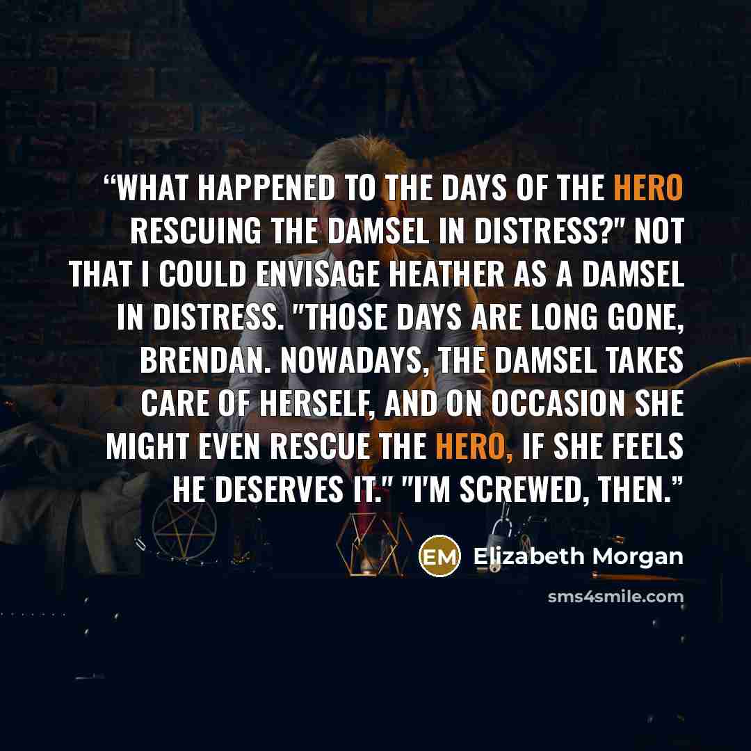 “What happened to the days of the hero rescuing the damsel in distress?" Not that I could envisage Heather as a damsel in distress. "Those days are long gone, Brendan. Nowadays, the damsel takes care of herself, and on occasion she might even rescue the hero, if she feels he deserves it." "I'm…” quote by Elizabeth Morgan