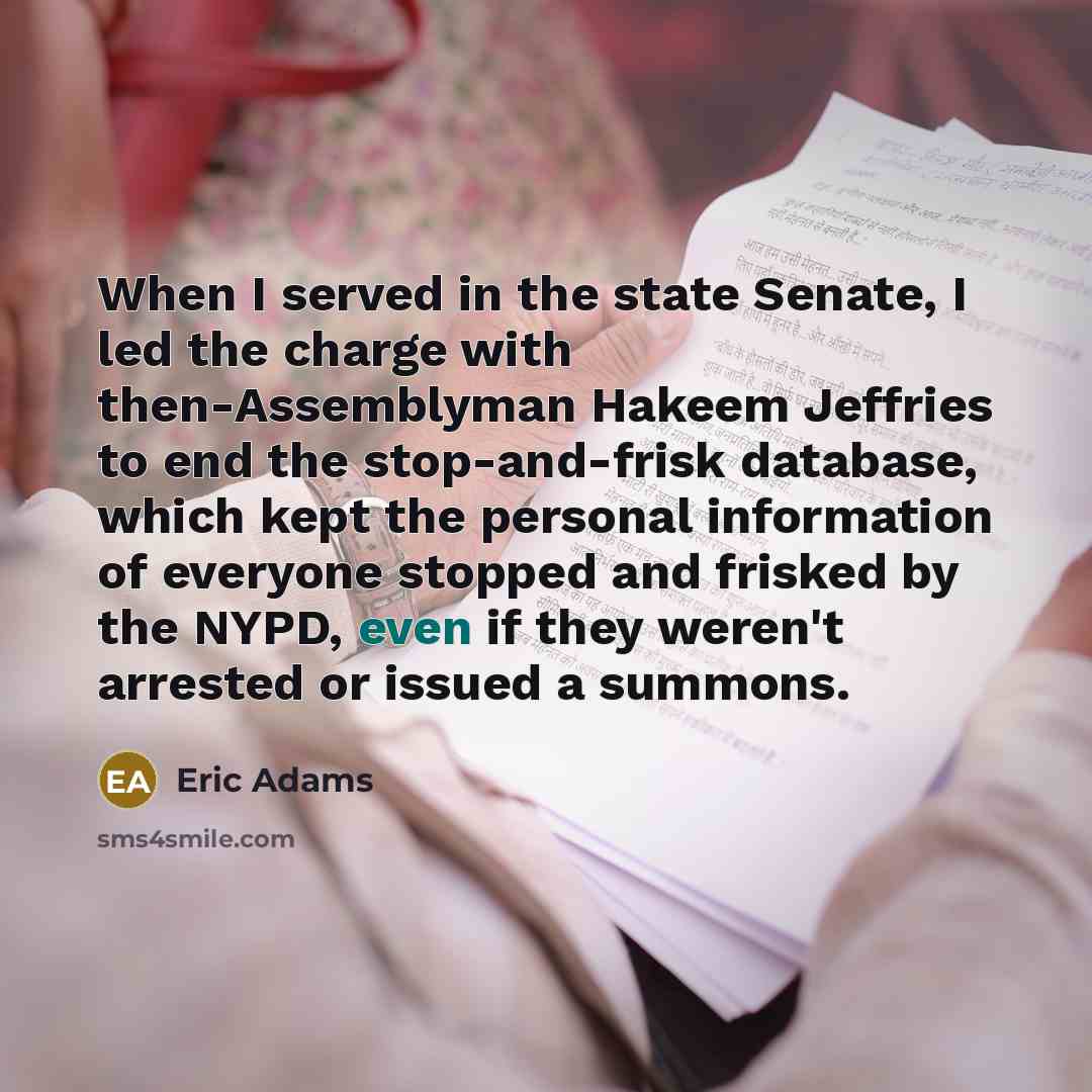 “When I served in the state Senate, I led the charge with then-Assemblyman Hakeem Jeffries to end the stop-and-frisk database, which kept the personal information of everyone stopped and frisked by the NYPD, even if they weren't arrested or issued a summons.” quote by Eric Adams