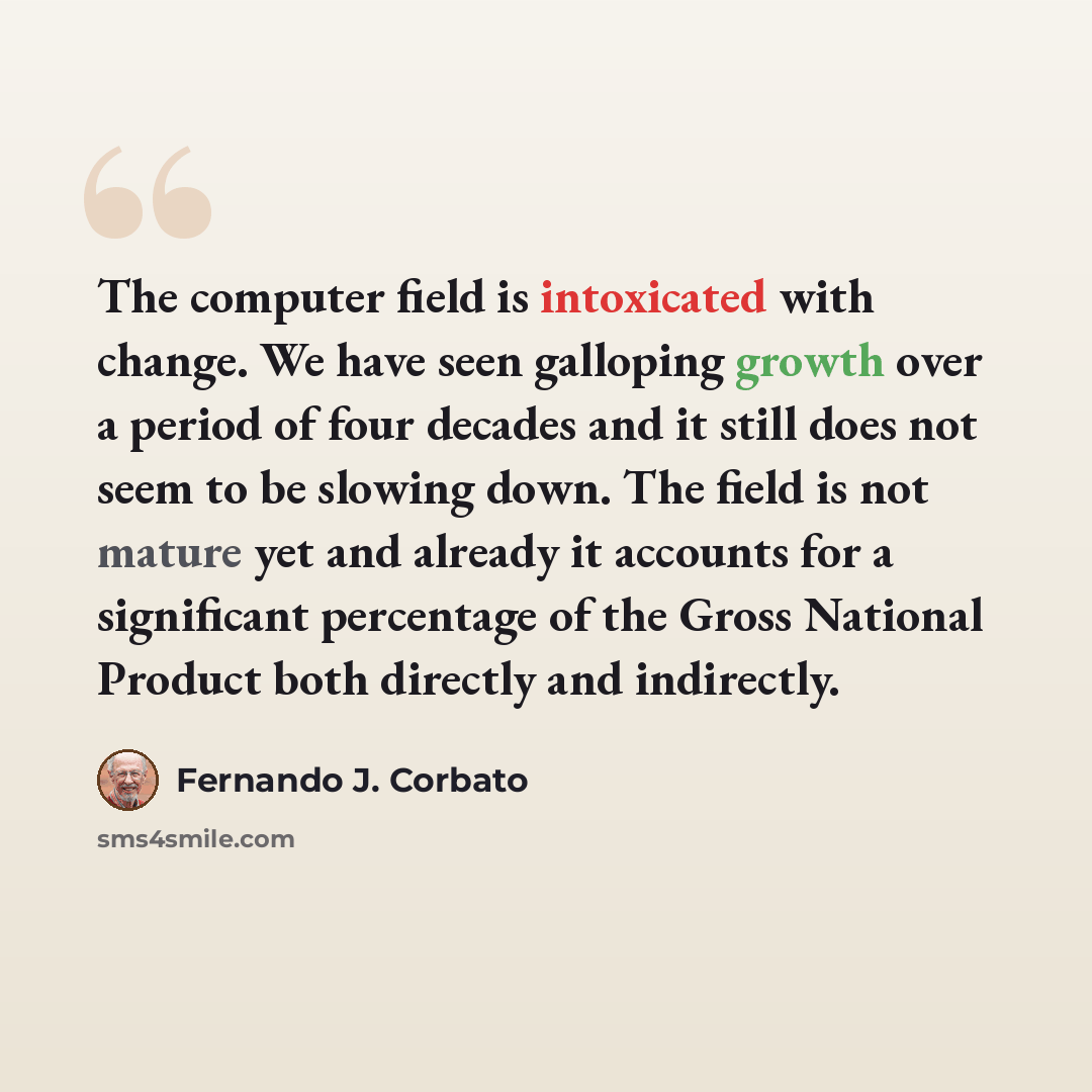 “The computer field is intoxicated with change. We have seen galloping growth over a period of four decades and it still does not seem to be slowing down. The field is not mature yet and already it accounts for a significant percentage of the Gross National Product both directly and indirectly.” quote by Fernando J. Corbato