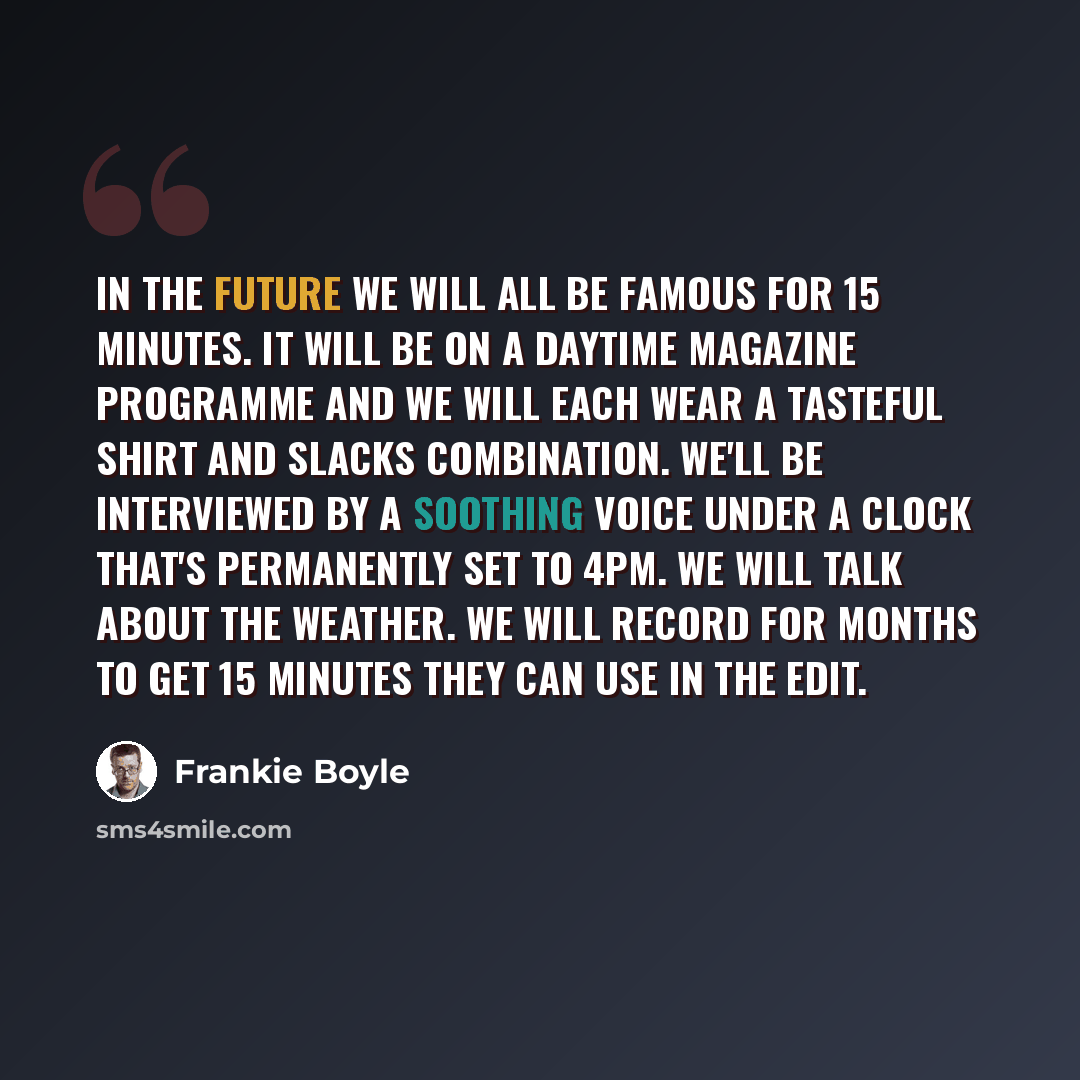 “In the future we will all be famous for 15 minutes. It will be on a daytime magazine programme and we will each wear a tasteful shirt and slacks combination. We'll be interviewed by a soothing voice under a clock that's permanently set to 4pm. We will talk about the weather. We will record for…” quote by Frankie Boyle
