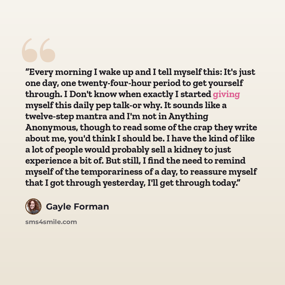 “Every morning I wake up and I tell myself this: It's just one day, one twenty-four-hour period to get yourself through. I Don't know when exactly I started giving myself this daily pep talk-or why. It sounds like a twelve-step mantra and I'm not in Anything Anonymous, though to read some of the…” quote by Gayle Forman