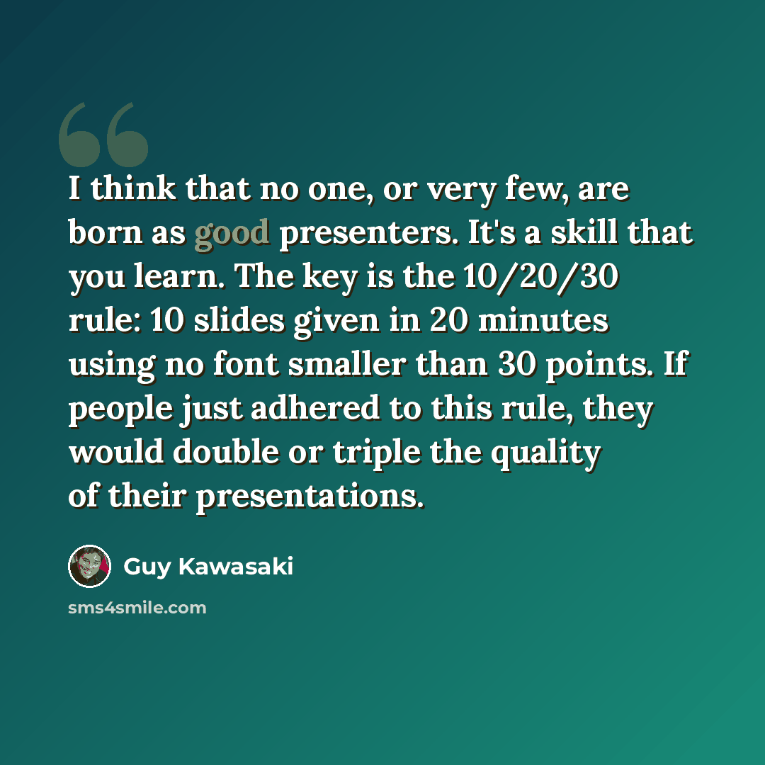 “I think that no one, or very few, are born as good presenters. It's a skill that you learn. The key is the 10/20/30 rule: 10 slides given in 20 minutes using no font smaller than 30 points. If people just adhered to this rule, they would double or triple the quality of their presentations.” quote by Guy Kawasaki