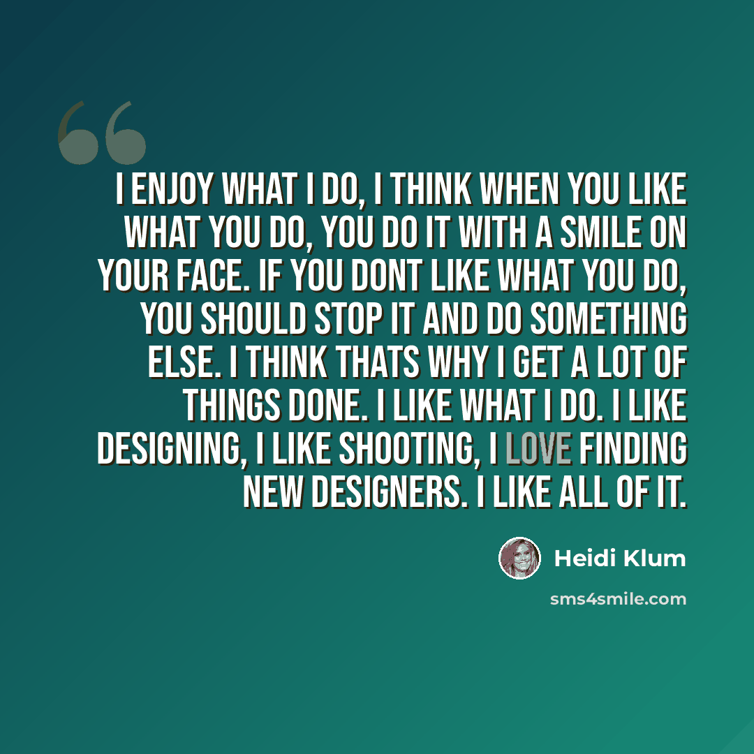 “I enjoy what I do, I think when you like what you do, you do it with a smile on your face. If you dont like what you do, you should stop it and do something else. I think thats why I get a lot of things done. I like what I do. I like designing, I like shooting, I love finding new designers. I like…” quote by Heidi Klum