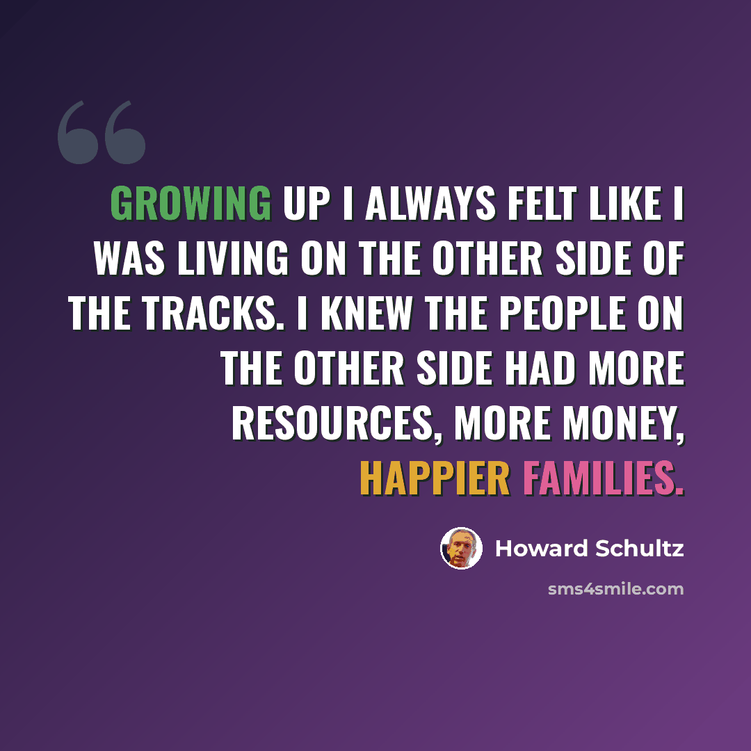 “Growing up I always felt like I was living on the other side of the tracks. I knew the people on the other side had more resources, more money, happier families.” quote by Howard Schultz