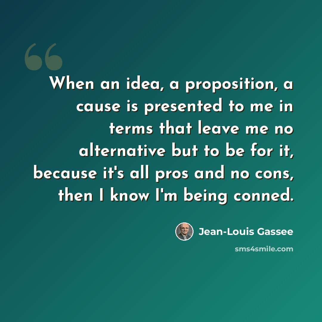 “When an idea, a proposition, a cause is presented to me in terms that leave me no alternative but to be for it, because it's all pros and no cons, then I know I'm being conned.” quote by Jean-Louis Gassee