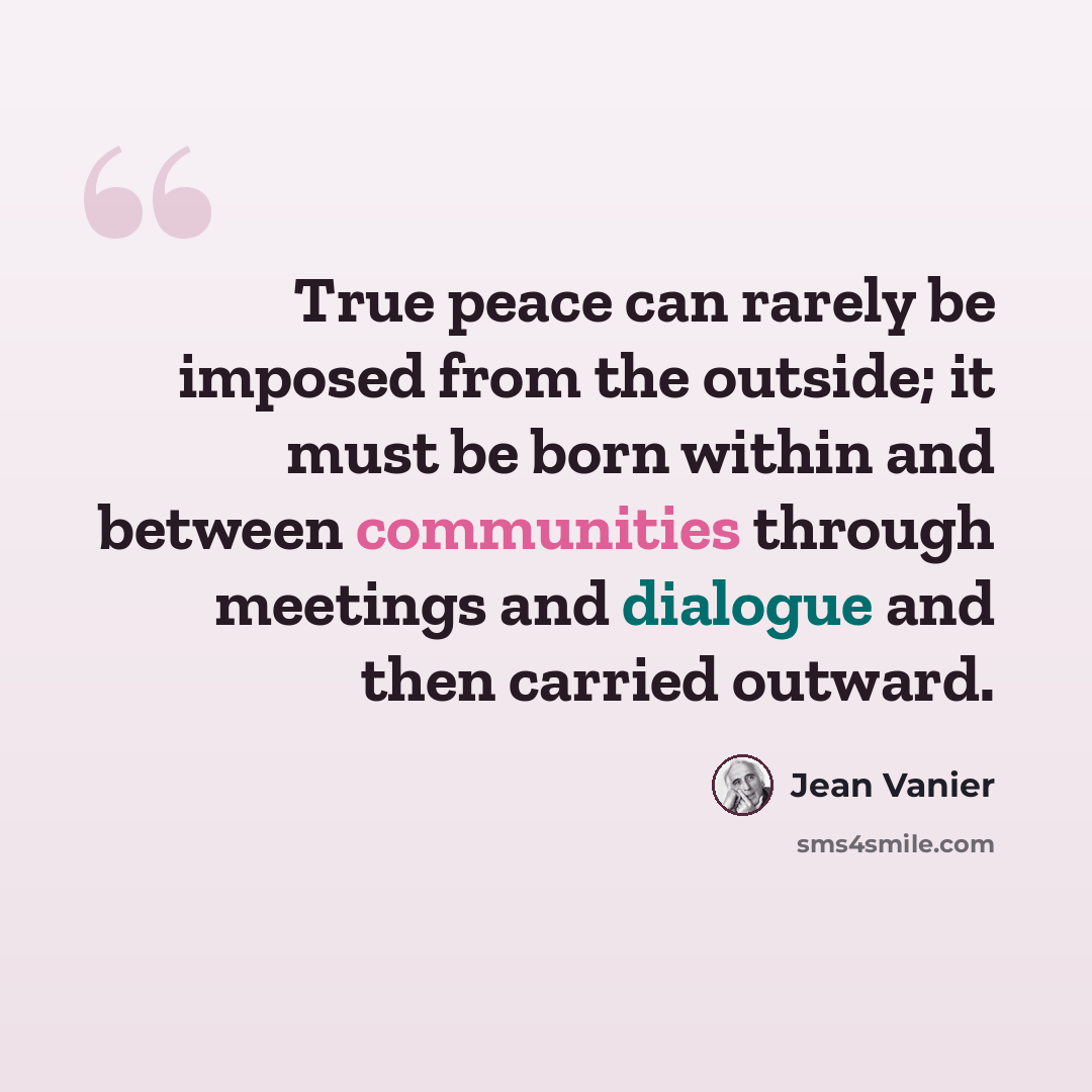 “True peace can rarely be imposed from the outside; it must be born within and between communities through meetings and dialogue and then carried outward.” quote by Jean Vanier