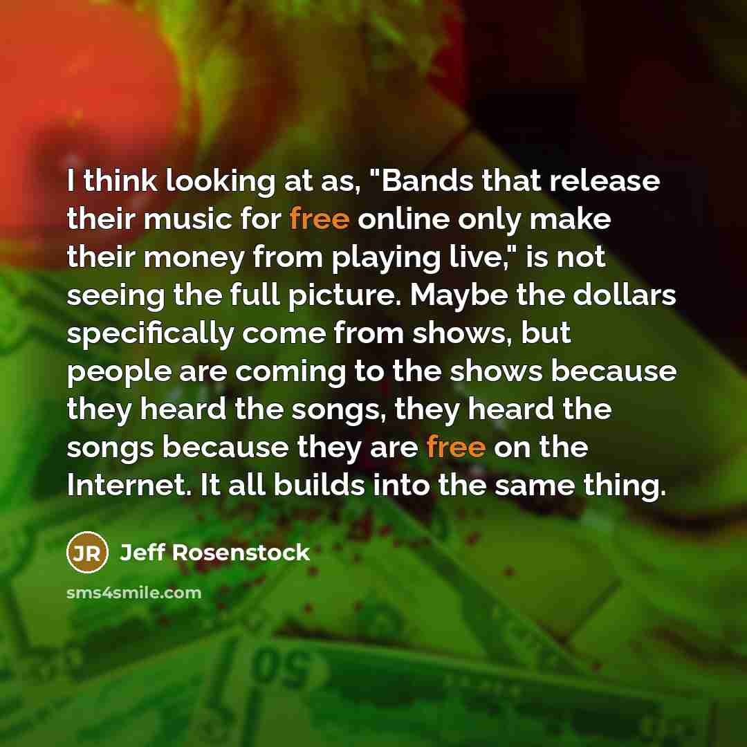“I think looking at as, "Bands that release their music for free online only make their money from playing live," is not seeing the full picture. Maybe the dollars specifically come from shows, but people are coming to the shows because they heard the songs, they heard the songs because they are…” quote by Jeff Rosenstock
