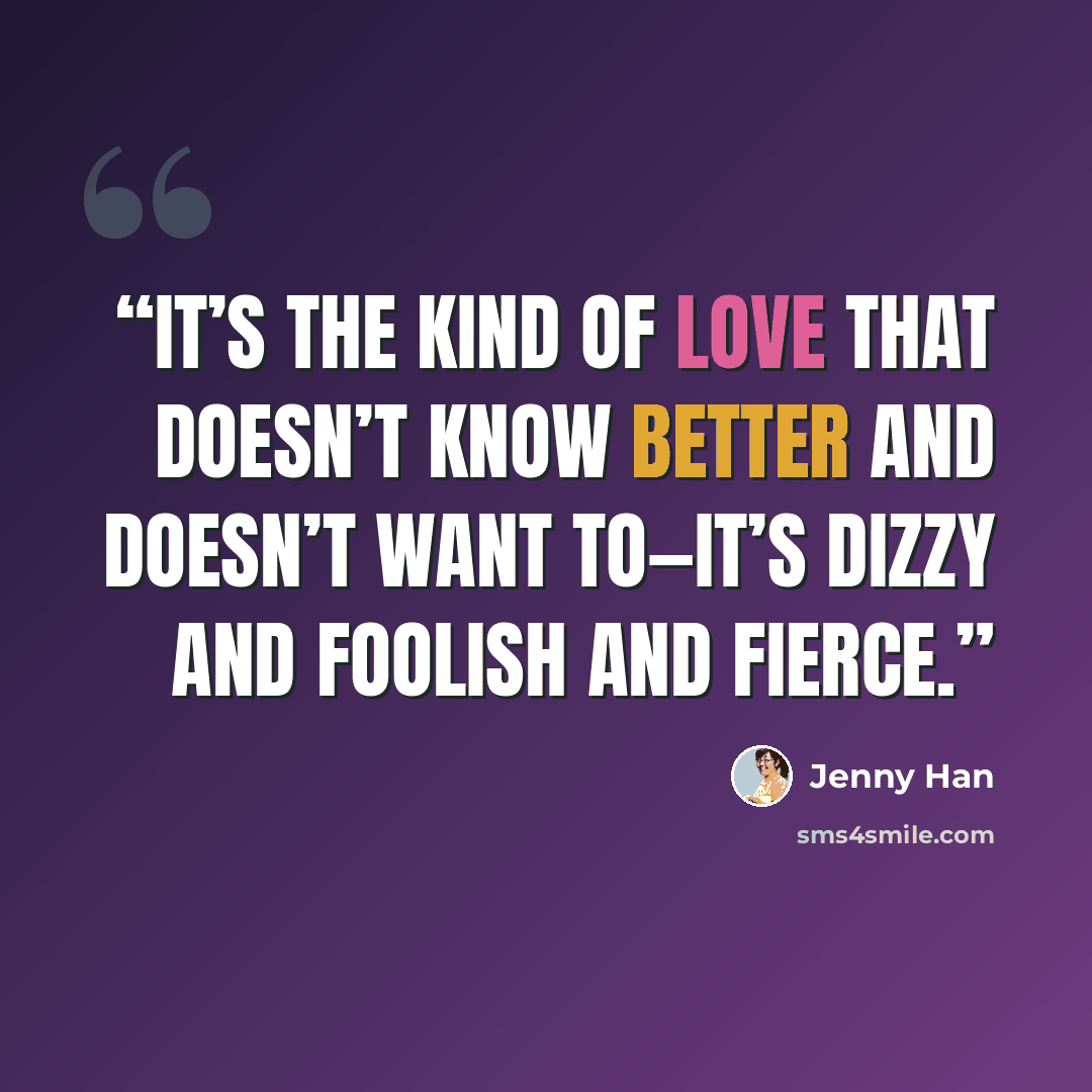 “It’s the kind of love that doesn’t know better and doesn’t want to—it’s dizzy and foolish and fierce.” quote by Jenny Han
