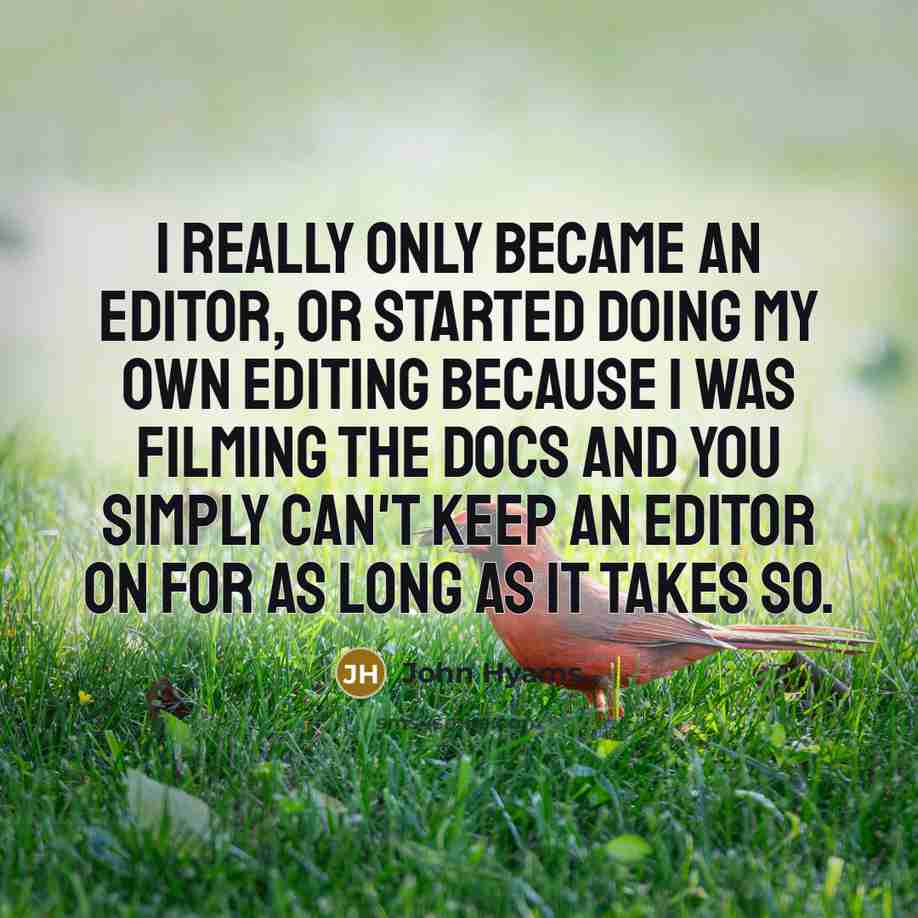 “I really only became an editor, or started doing my own editing because I was filming the docs and you simply can't keep an editor on for as long as it takes so.” quote by John Hyams