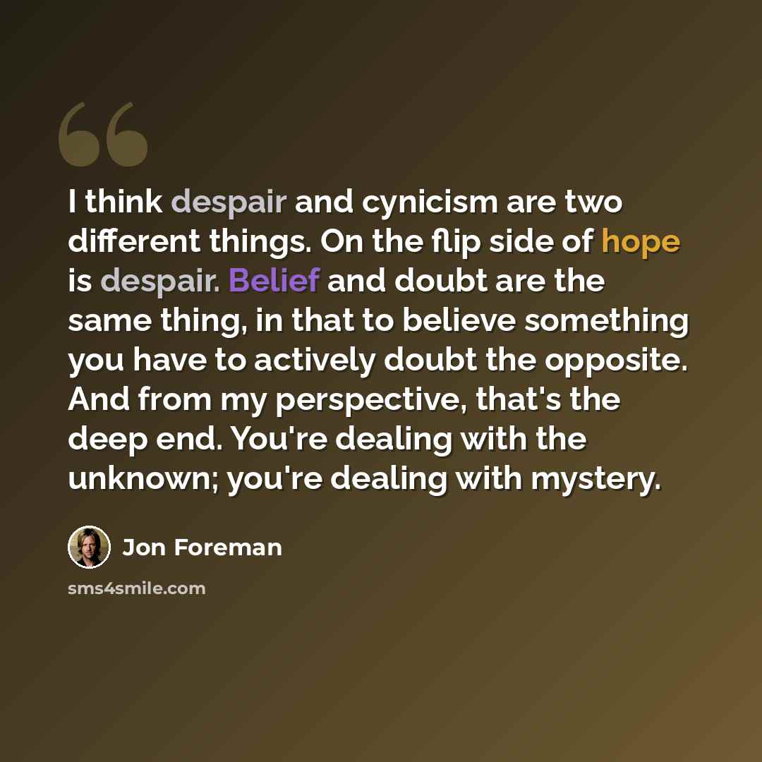 “I think despair and cynicism are two different things. On the flip side of hope is despair. Belief and doubt are the same thing, in that to believe something you have to actively doubt the opposite. And from my perspective, that's the deep end. You're dealing with the unknown; you're dealing with…” quote by Jon Foreman