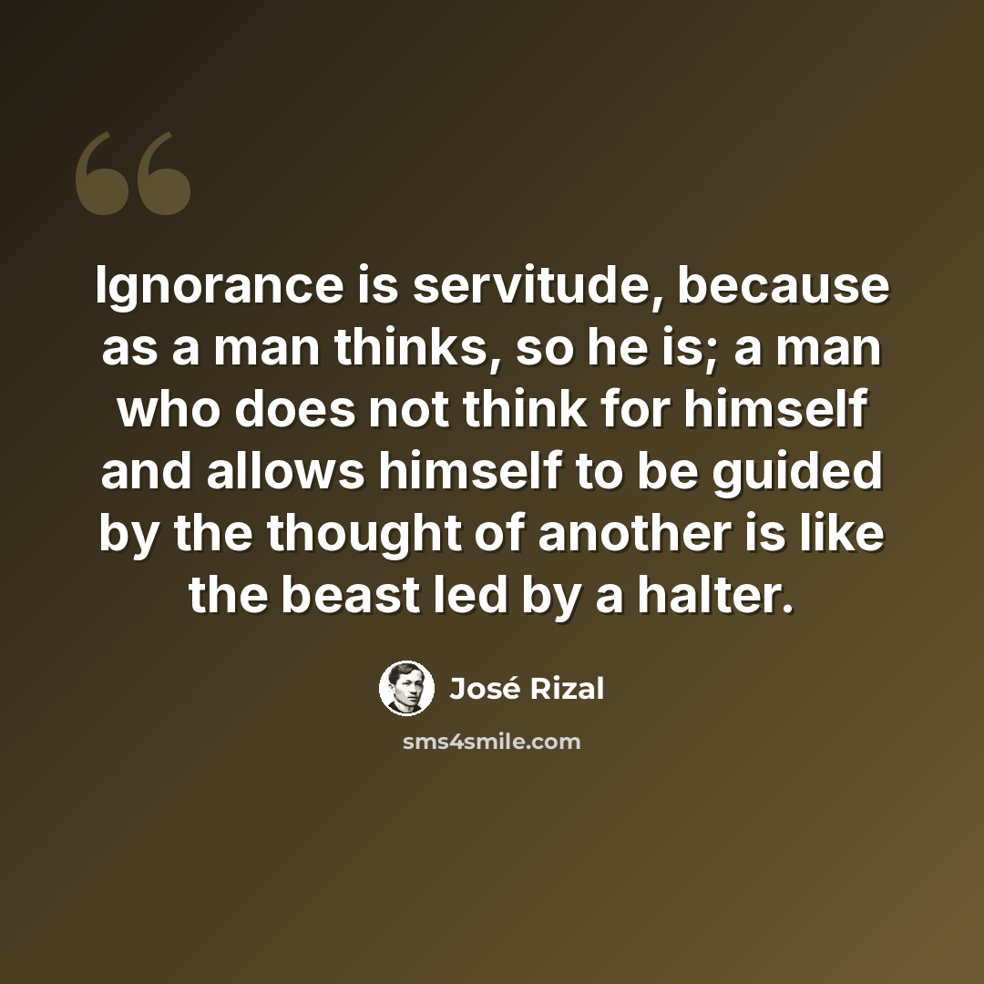 “Ignorance is servitude, because as a man thinks, so he is; a man who does not think for himself and allows himself to be guided by the thought of another is like the beast led by a halter.” quote by Jose Rizal