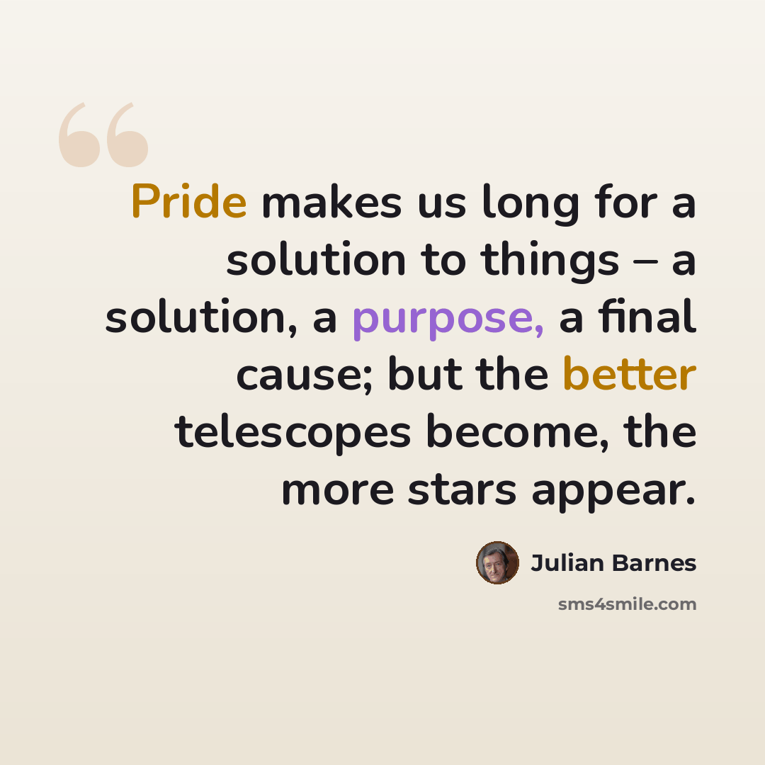 “Pride makes us long for a solution to things – a solution, a purpose, a final cause; but the better telescopes become, the more stars appear.” quote by Julian Barnes
