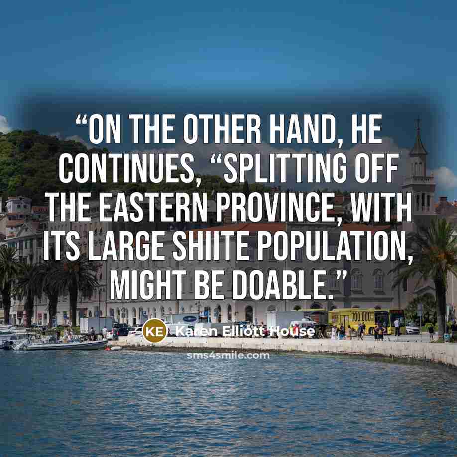 “On the other hand, he continues, “splitting off the Eastern Province, with its large Shiite population, might be doable.” quote by Karen Elliott House