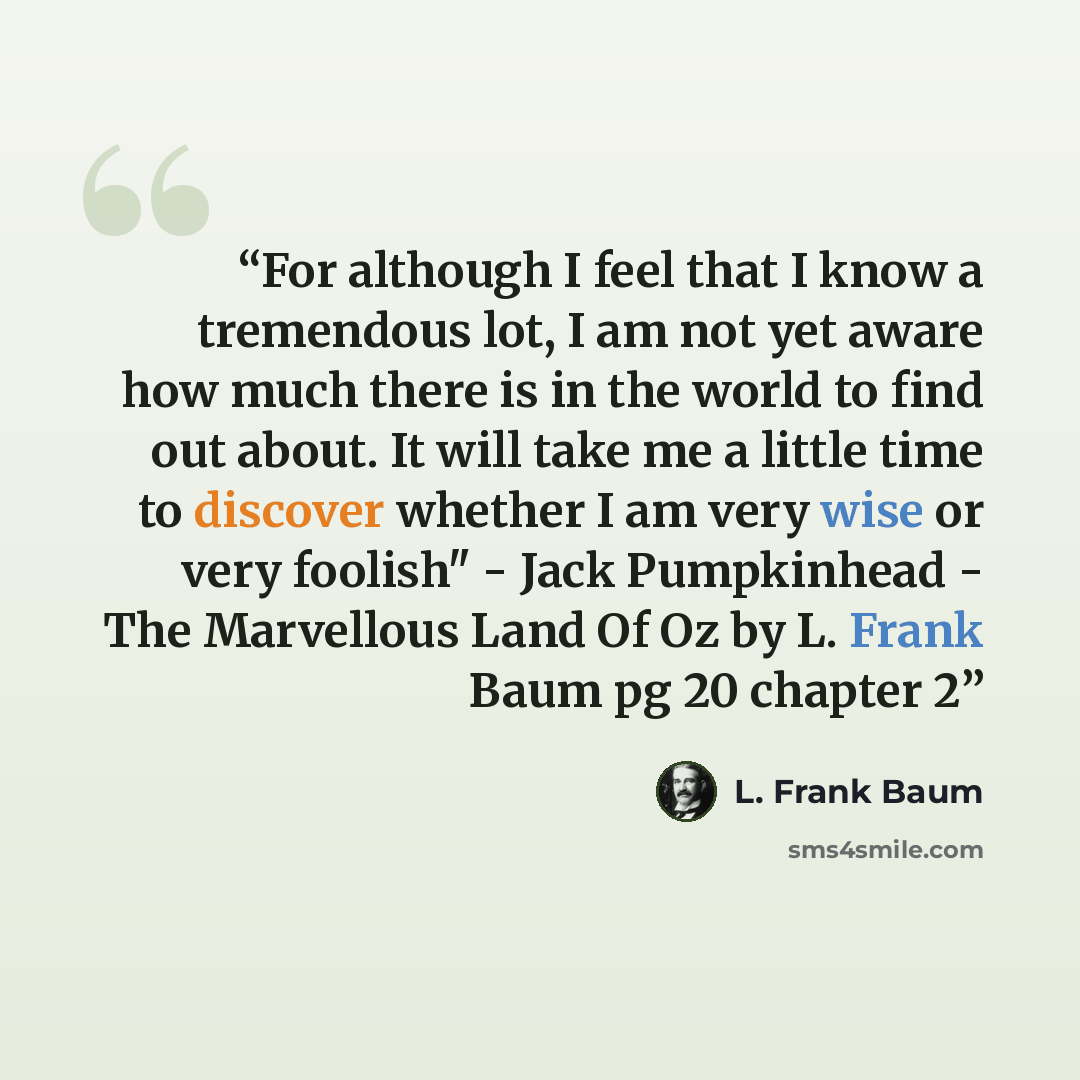 “For although I feel that I know a tremendous lot, I am not yet aware how much there is in the world to find out about. It will take me a little time to discover whether I am very wise or very foolish" - Jack Pumpkinhead - The Marvellous Land Of Oz by L. Frank Baum pg 20 chapter 2” quote by L. Frank Baum