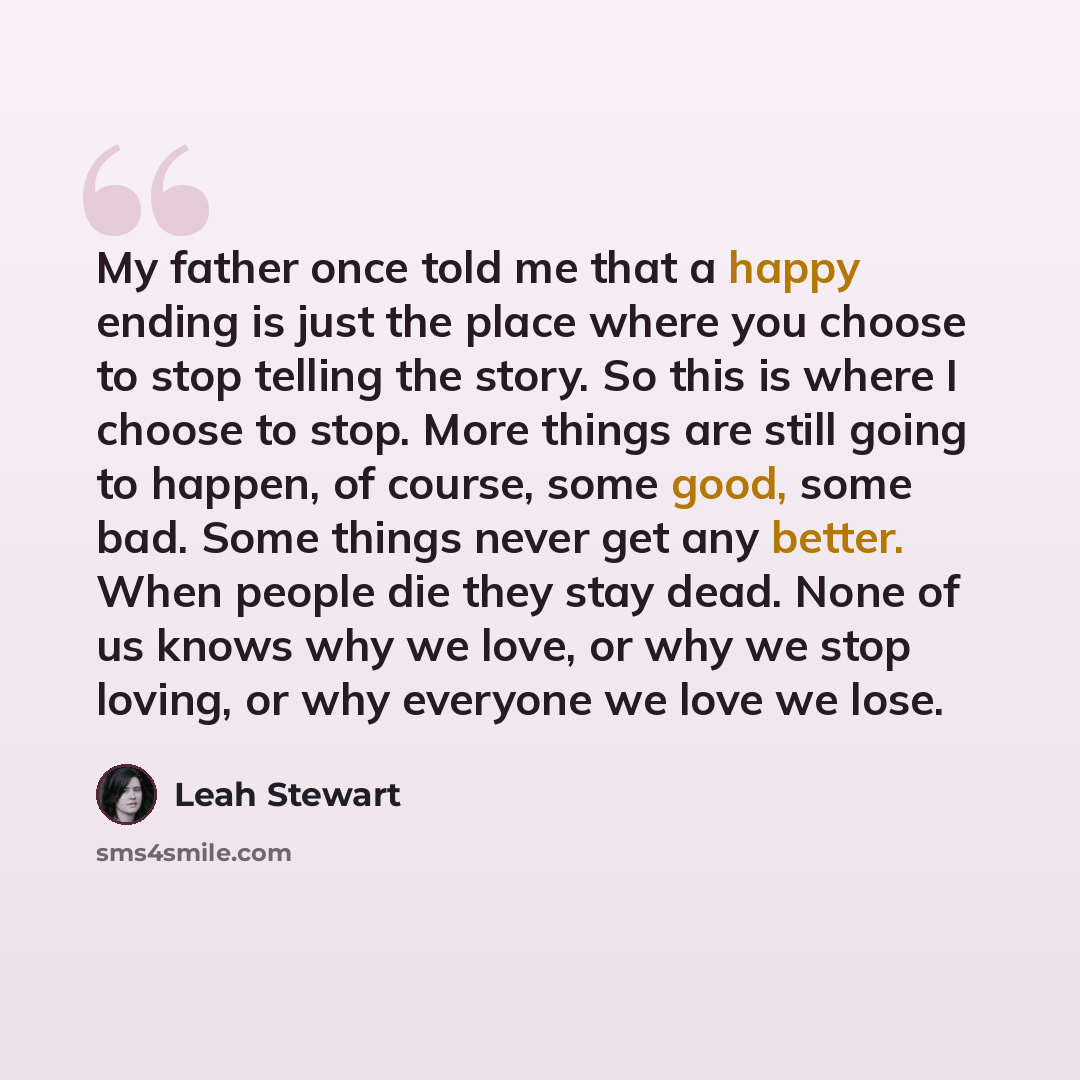 “My father once told me that a happy ending is just the place where you choose to stop telling the story. So this is where I choose to stop. More things are still going to happen, of course, some good, some bad. Some things never get any better. When people die they stay dead. None of us knows why…” quote by Leah Stewart