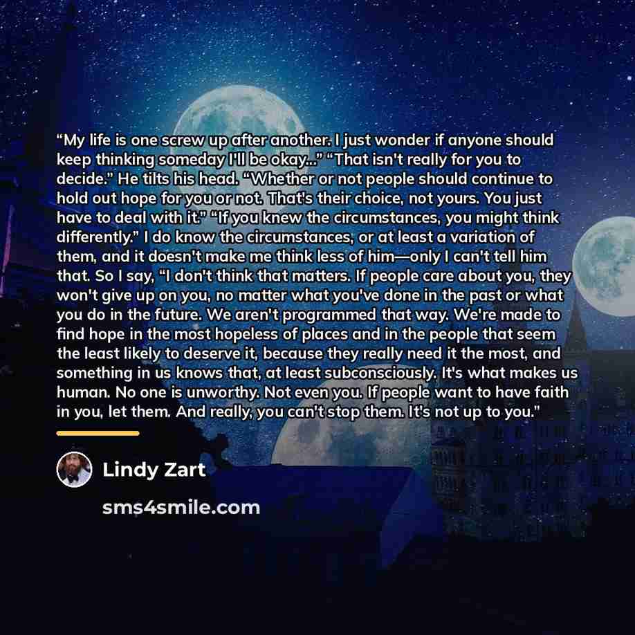 “My life is one screw up after another. I just wonder if anyone should keep thinking someday I'll be okay...” “That isn't really for you to decide.” He tilts his head. “Whether or not people should continue to hold out hope for you or not. That's their choice, not yours. You just have to deal with…” quote by Lindy Zart