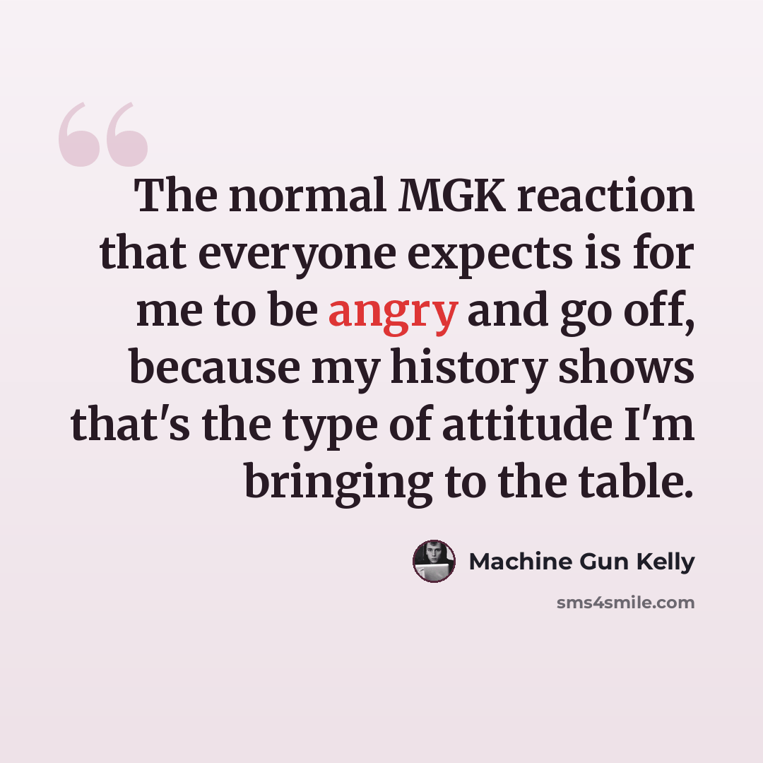“The normal MGK reaction that everyone expects is for me to be angry and go off, because my history shows that's the type of attitude I'm bringing to the table.” quote by Machine Gun Kelly