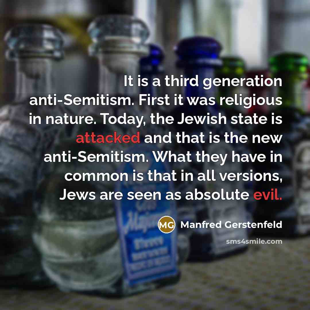 “It is a third generation anti-Semitism. First it was religious in nature. Today, the Jewish state is attacked and that is the new anti-Semitism. What they have in common is that in all versions, Jews are seen as absolute evil.” quote by Manfred Gerstenfeld