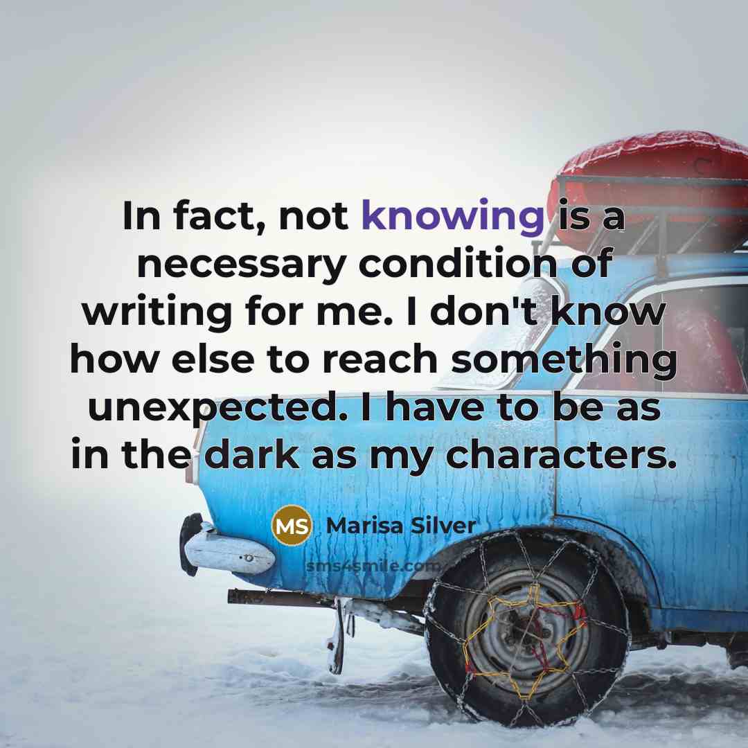 “In fact, not knowing is a necessary condition of writing for me. I don't know how else to reach something unexpected. I have to be as in the dark as my characters.” quote by Marisa Silver