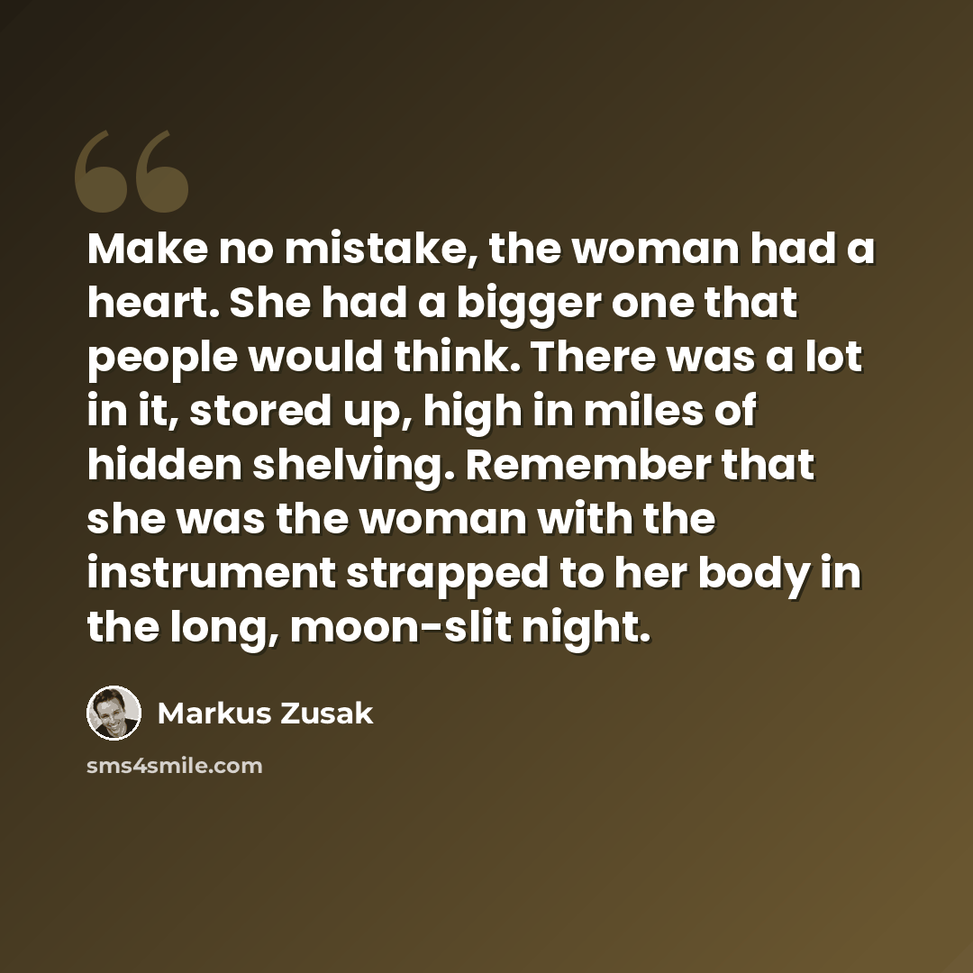 “Make no mistake, the woman had a heart. She had a bigger one that people would think. There was a lot in it, stored up, high in miles of hidden shelving. Remember that she was the woman with the instrument strapped to her body in the long, moon-slit night.” quote by Markus Zusak