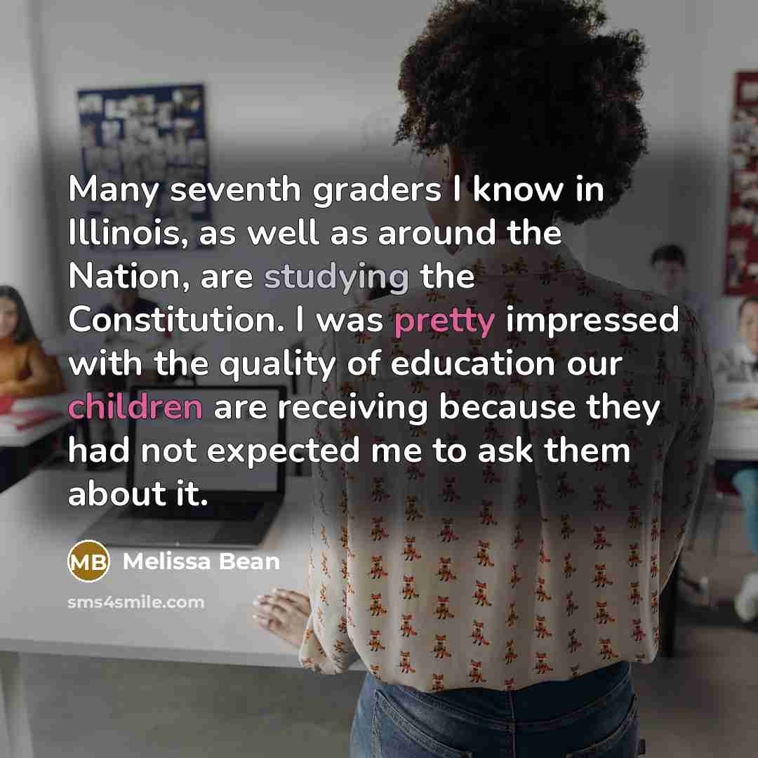 “Many seventh graders I know in Illinois, as well as around the Nation, are studying the Constitution. I was pretty impressed with the quality of education our children are receiving because they had not expected me to ask them about it.” quote by Melissa Bean