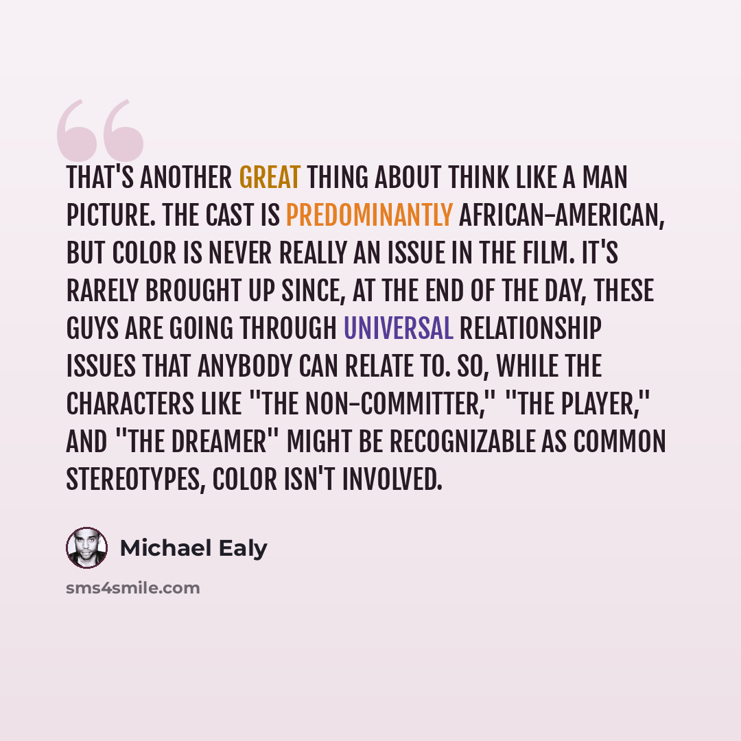 “That's another great thing about Think Like a Man picture. The cast is predominantly African-American, but color is never really an issue in the film. It's rarely brought up since, at the end of the day, these guys are going through universal relationship issues that anybody can relate to. So…” quote by Michael Ealy