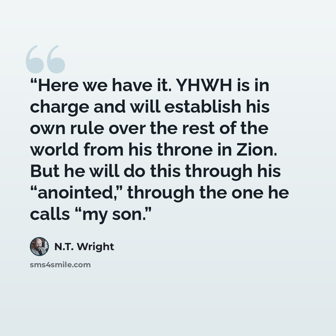 “Here we have it. YHWH is in charge and will establish his own rule over the rest of the world from his throne in Zion. But he will do this through his “anointed,” through the one he calls “my son.” quote by N.T. Wright