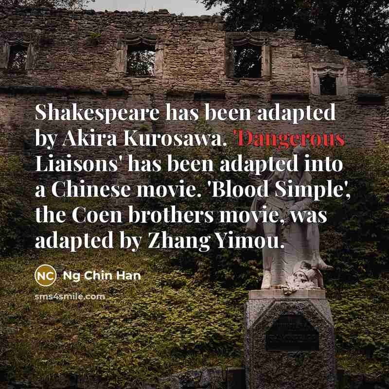 “Shakespeare has been adapted by Akira Kurosawa. 'Dangerous Liaisons' has been adapted into a Chinese movie. 'Blood Simple', the Coen brothers movie, was adapted by Zhang Yimou.” quote by Ng Chin Han