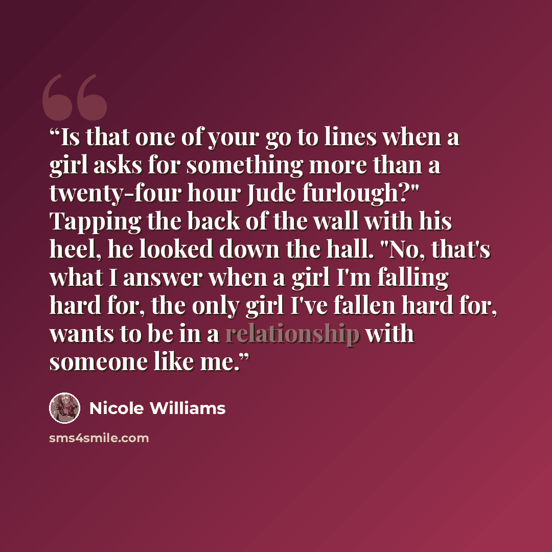 “Is that one of your go to lines when a girl asks for something more than a twenty-four hour Jude furlough?" Tapping the back of the wall with his heel, he looked down the hall. "No, that's what I answer when a girl I'm falling hard for, the only girl I've fallen hard for, wants to be in a…” quote by Nicole Williams