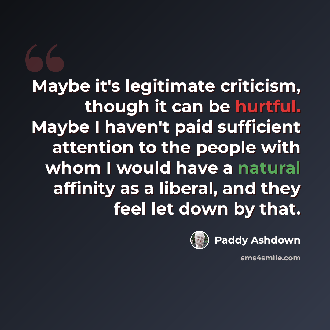 “Maybe it's legitimate criticism, though it can be hurtful. Maybe I haven't paid sufficient attention to the people with whom I would have a natural affinity as a liberal, and they feel let down by that.” quote by Paddy Ashdown