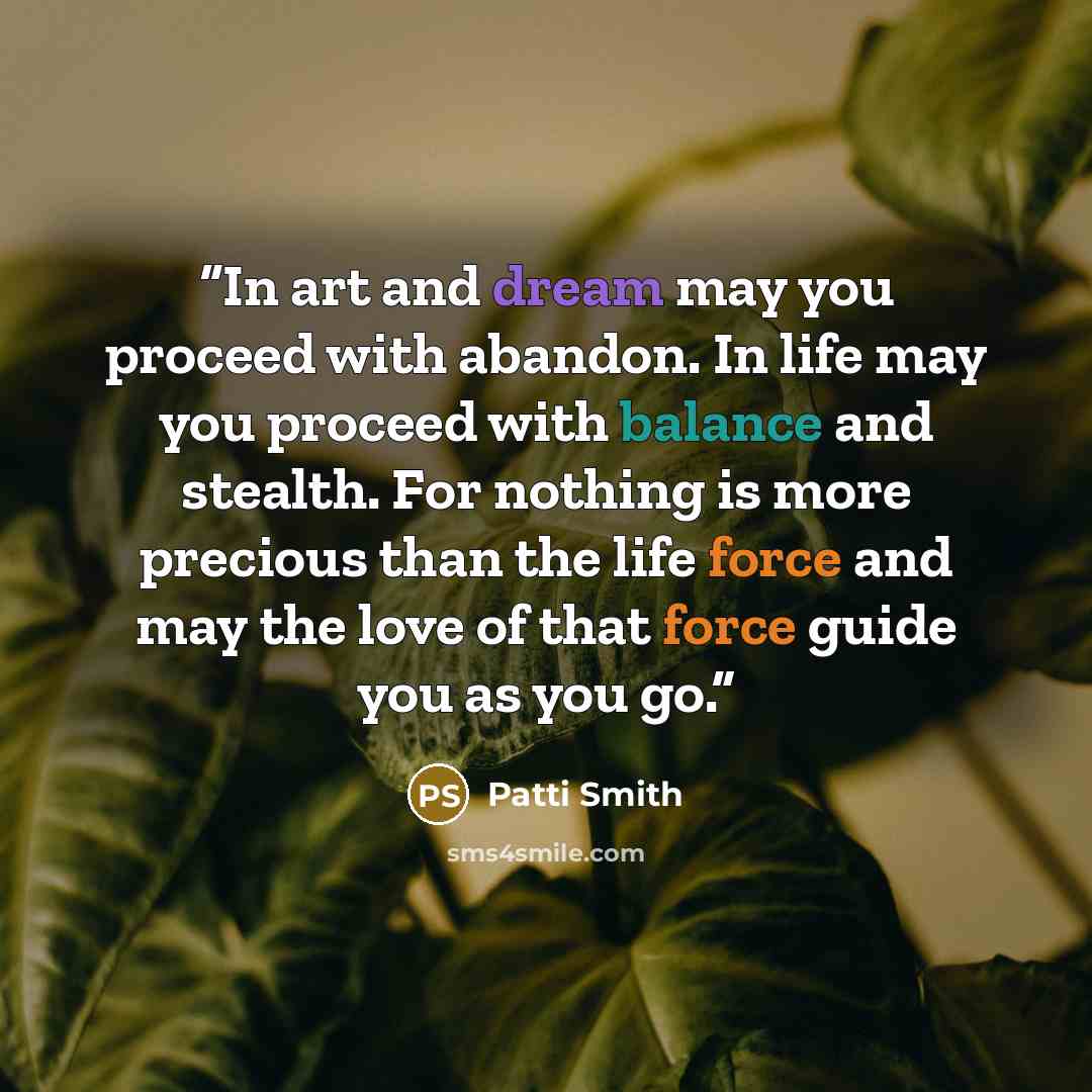 “In art and dream may you proceed with abandon. In life may you proceed with balance and stealth. For nothing is more precious than the life force and may the love of that force guide you as you go.” quote by Patti Smith