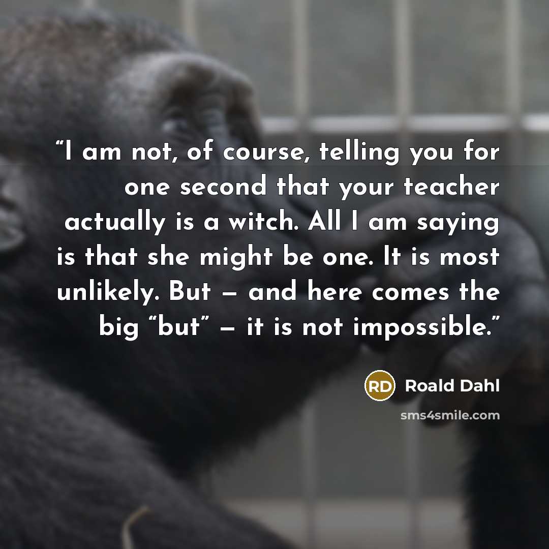 “I am not, of course, telling you for one second that your teacher actually is a witch. All I am saying is that she might be one. It is most unlikely. But — and here comes the big “but” — it is not impossible.” quote by Roald Dahl